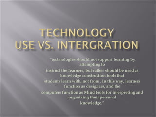 “ technologies should not support learning by attempting to instruct the learners, but rather should be used as knowledge construction tools that students learn with, not from . In this way, learners function as designers, and the computers function as Mind tools for interpreting and organizing their personal knowledge.” 