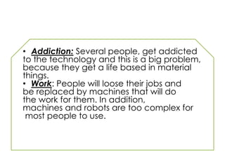 • Addiction: Several people, get addicted
to the technology and this is a big problem,
because they get a life based in material
things.
• Work: People will loose their jobs and
be replaced by machines that will do
the work for them. In addition,
machines and robots are too complex for
most people to use.
 