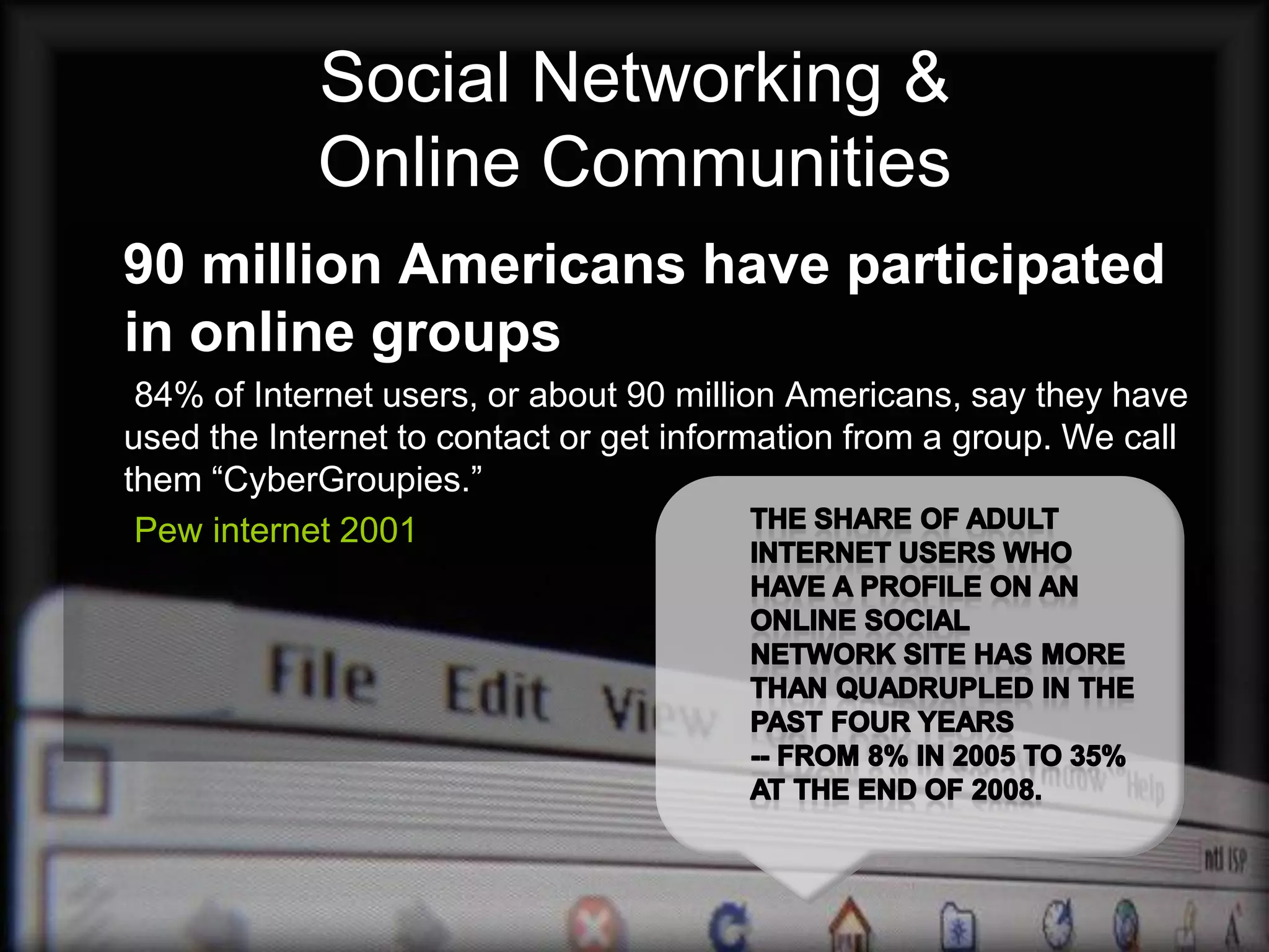 Social Networking &
            Online Communities
90 million Americans have participated
in online groups
 84% of Internet users, or about 90 million Americans, say they have
used the Internet to contact or get information from a group. We call
them “CyberGroupies.”
 Pew internet 2001
 