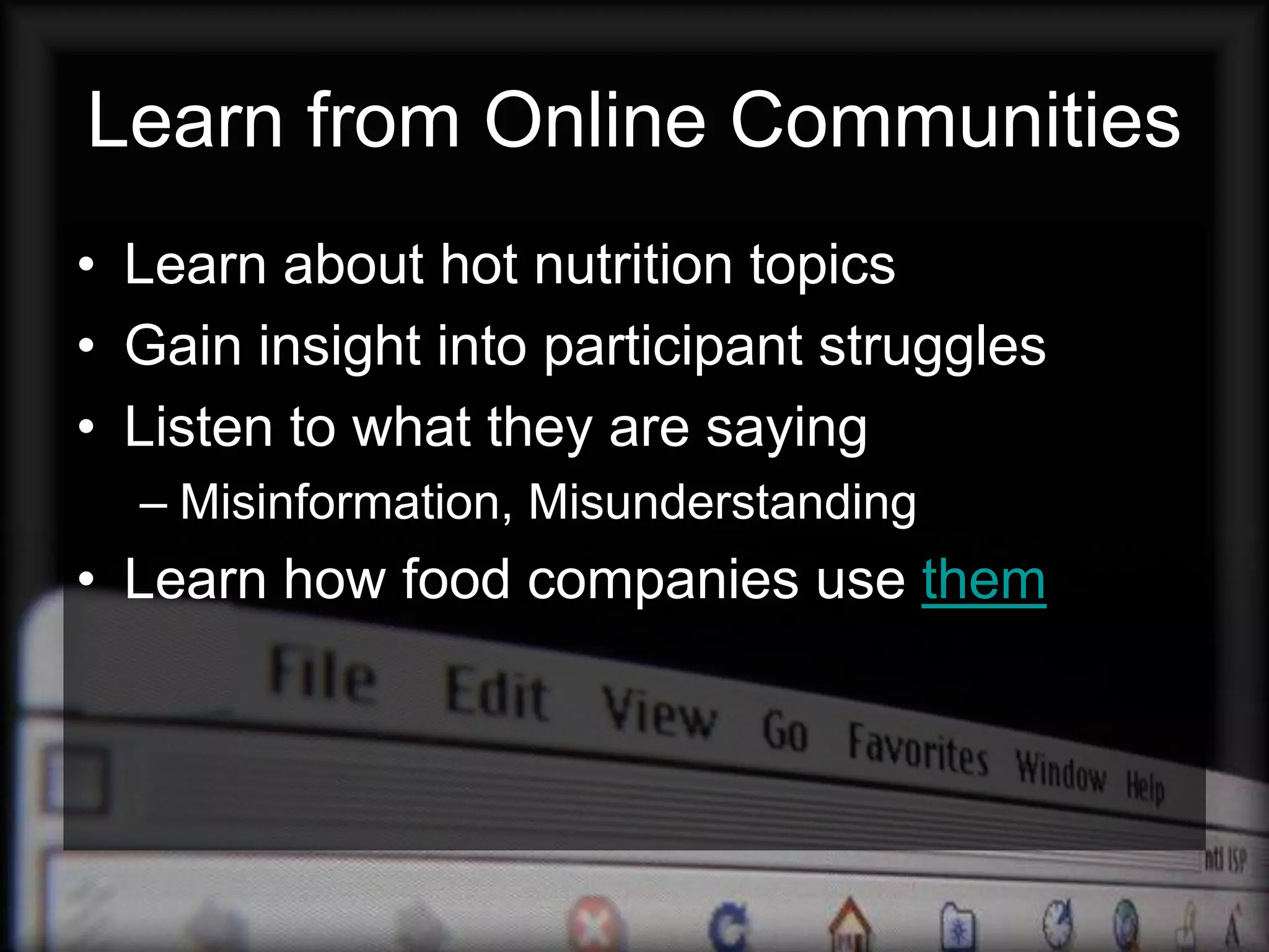 Learn from Online Communities
• Learn about hot nutrition topics
• Gain insight into participant struggles
• Listen to what they are saying
  – Misinformation, Misunderstanding
• Learn how food companies use them
 
