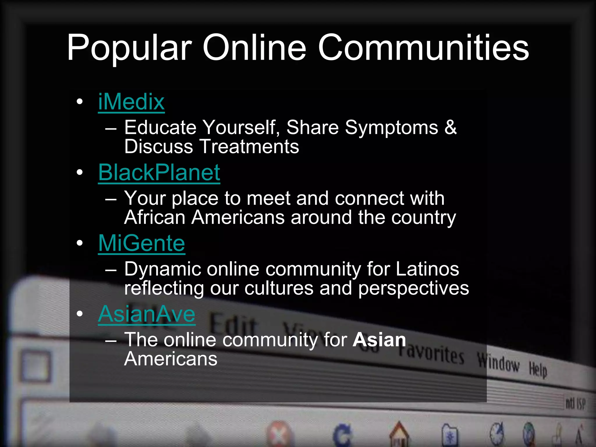 Popular Online Communities
• iMedix
  – Educate Yourself, Share Symptoms &
    Discuss Treatments
• BlackPlanet
  – Your place to meet and connect with
    African Americans around the country
• MiGente
  – Dynamic online community for Latinos
    reflecting our cultures and perspectives
• AsianAve
  – The online community for Asian
    Americans
 