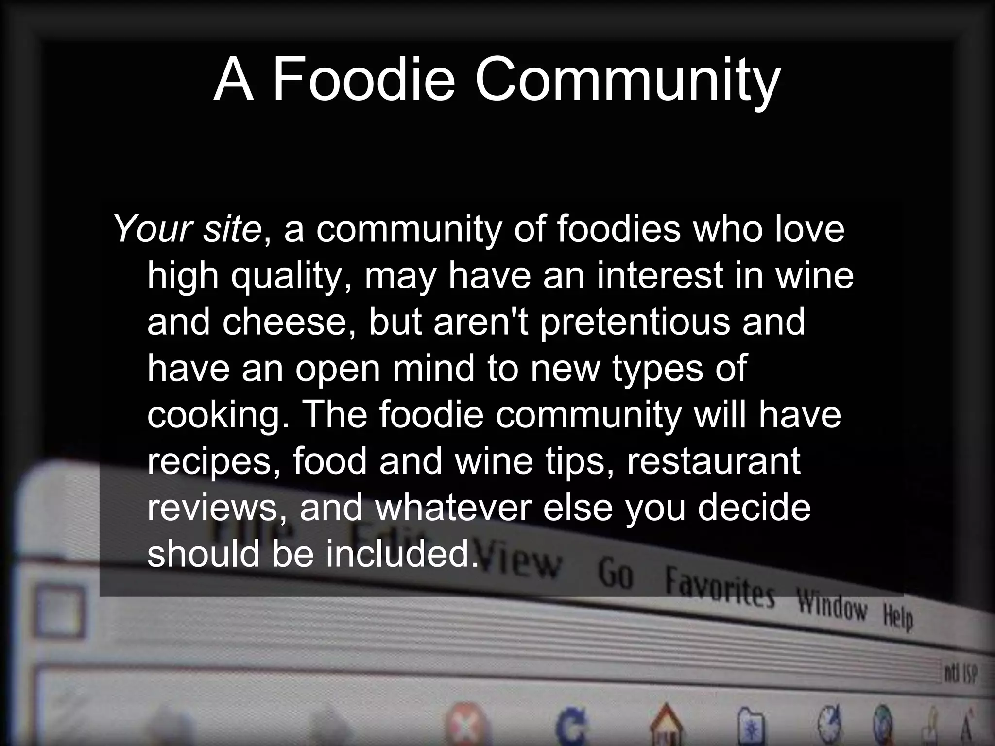 A Foodie Community

Your site, a community of foodies who love
  high quality, may have an interest in wine
  and cheese, but aren't pretentious and
  have an open mind to new types of
  cooking. The foodie community will have
  recipes, food and wine tips, restaurant
  reviews, and whatever else you decide
  should be included.
 