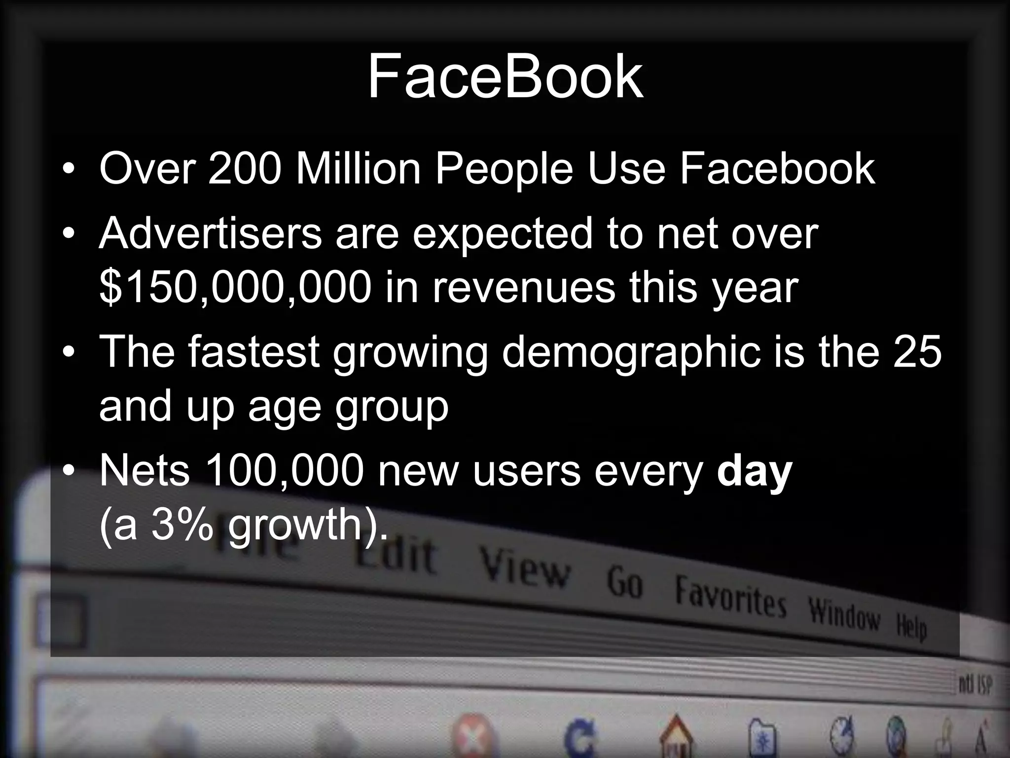 FaceBook
• Over 200 Million People Use Facebook
• Advertisers are expected to net over
  $150,000,000 in revenues this year
• The fastest growing demographic is the 25
  and up age group
• Nets 100,000 new users every day
  (a 3% growth).
 