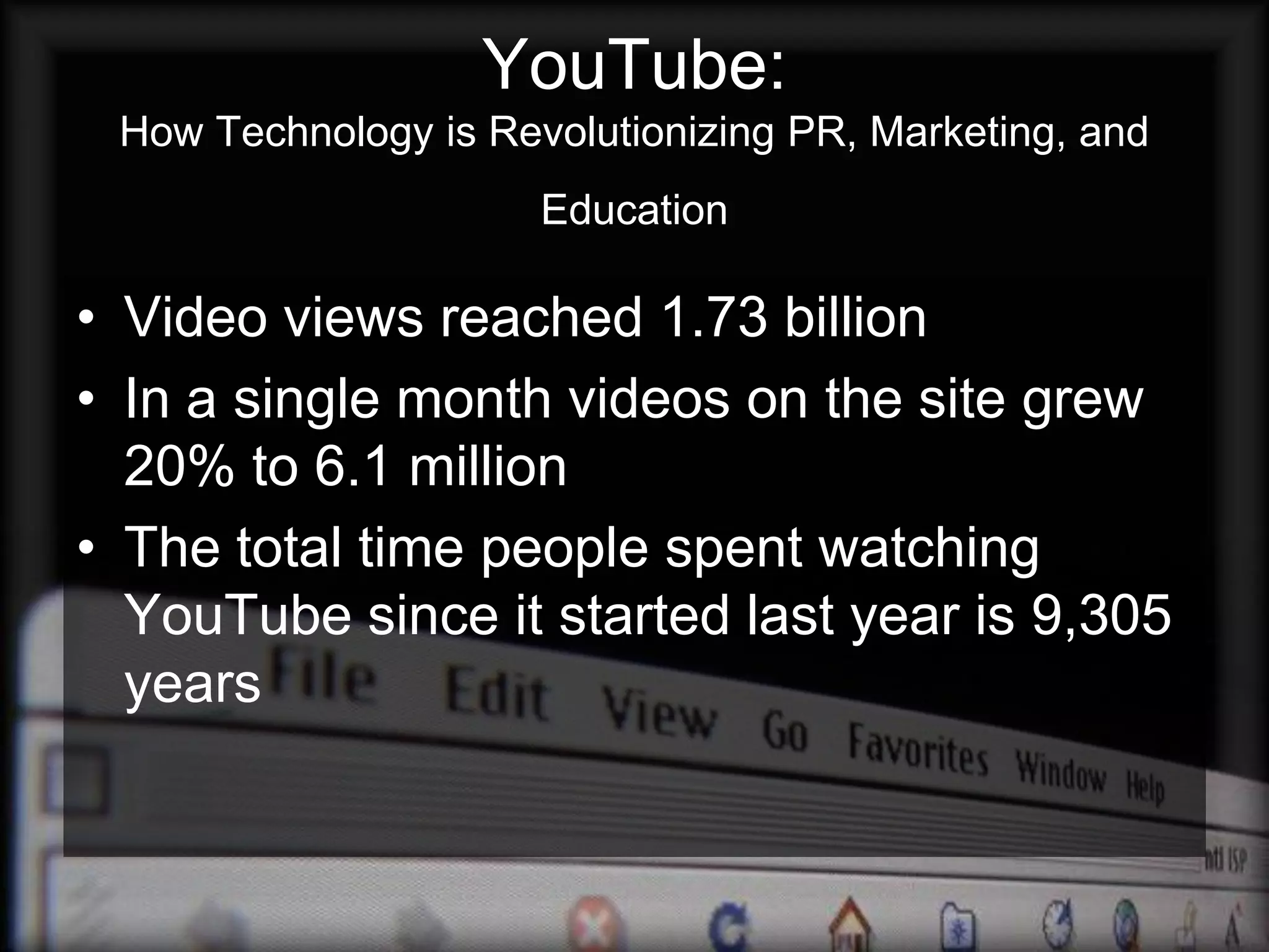 YouTube:
 How Technology is Revolutionizing PR, Marketing, and
                      Education

• Video views reached 1.73 billion
• In a single month videos on the site grew
  20% to 6.1 million
• The total time people spent watching
  YouTube since it started last year is 9,305
  years
 