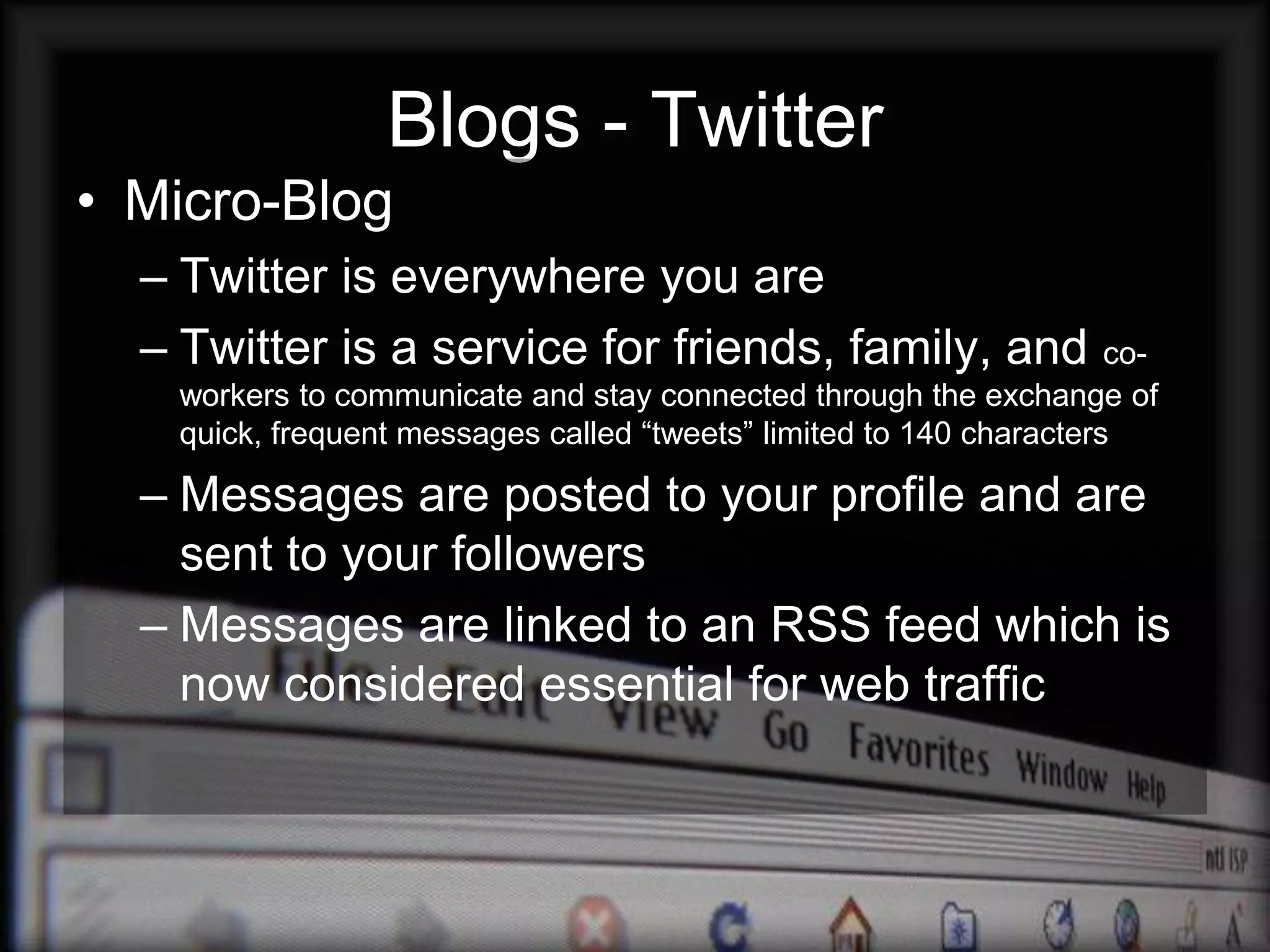 Blogs - Twitter
• Micro-Blog
  – Twitter is everywhere you are
  – Twitter is a service for friends, family, and                    co-
   workers to communicate and stay connected through the exchange of
   quick, frequent messages called “tweets” limited to 140 characters

  – Messages are posted to your profile and are
    sent to your followers
  – Messages are linked to an RSS feed which is
    now considered essential for web traffic
 