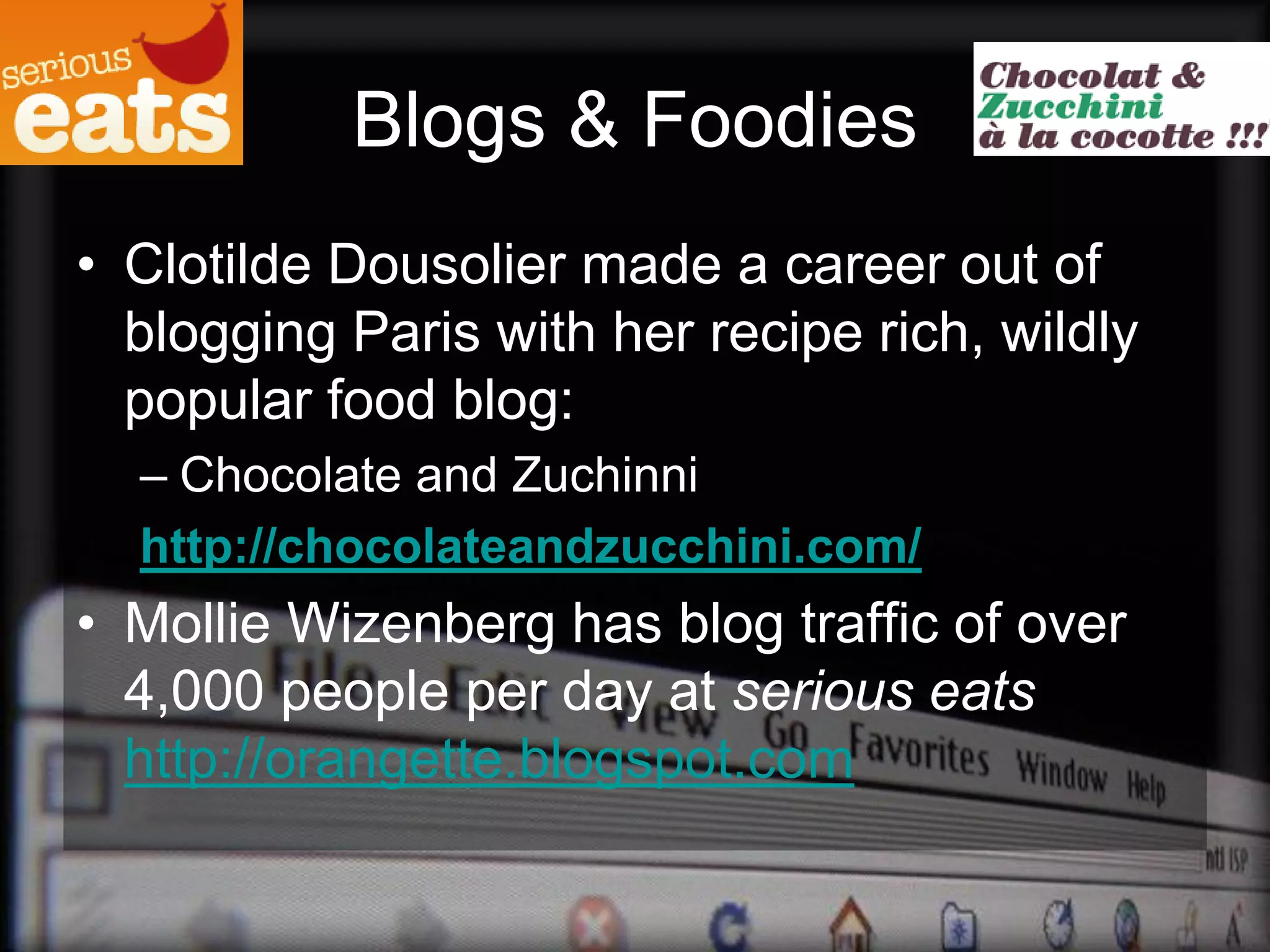 Blogs & Foodies
• Clotilde Dousolier made a career out of
  blogging Paris with her recipe rich, wildly
  popular food blog:
  – Chocolate and Zuchinni
  http://chocolateandzucchini.com/
• Mollie Wizenberg has blog traffic of over
  4,000 people per day at serious eats
  http://orangette.blogspot.com
 