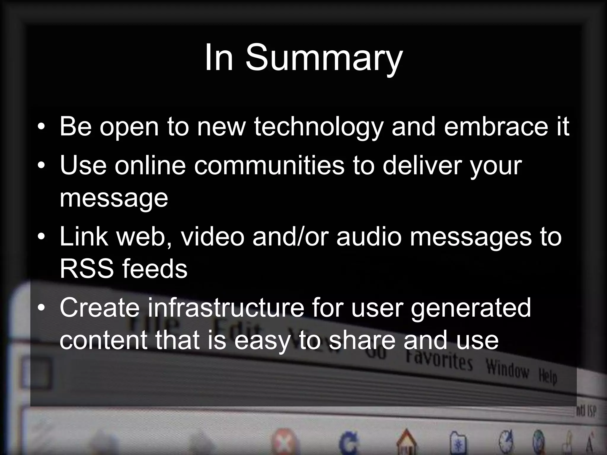 In Summary
• Be open to new technology and embrace it
• Use online communities to deliver your
  message
• Link web, video and/or audio messages to
  RSS feeds
• Create infrastructure for user generated
  content that is easy to share and use
 