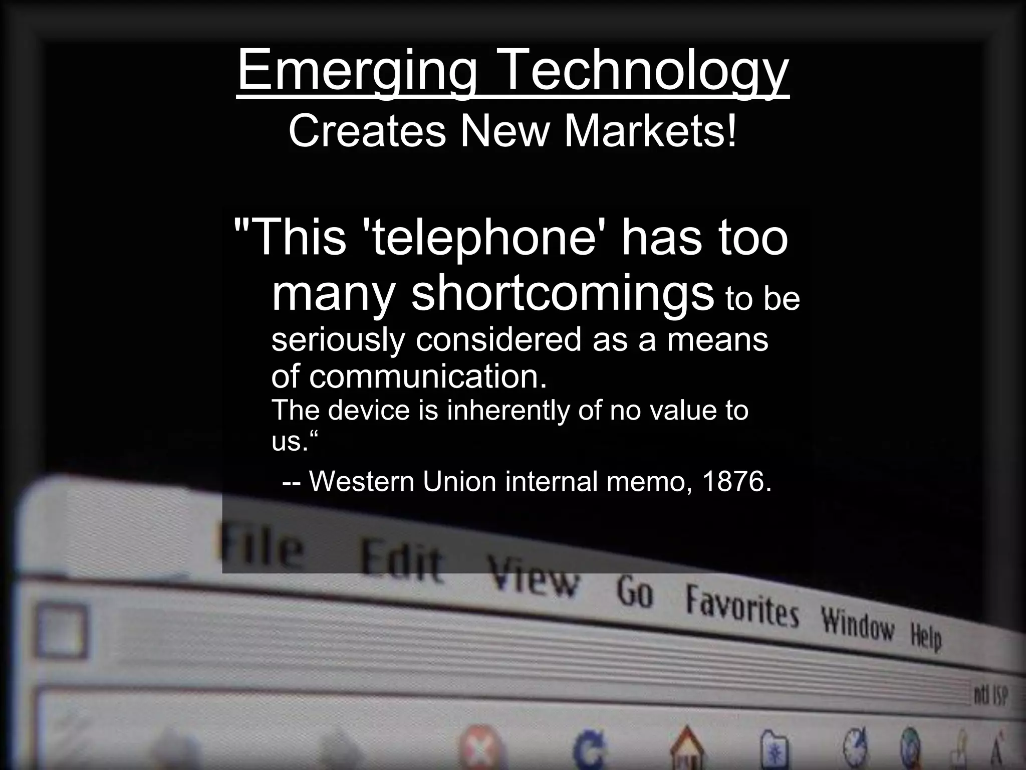 Emerging Technology
  Creates New Markets!

"This 'telephone' has too
  many shortcomings to be
 seriously considered as a means
 of communication.
 The device is inherently of no value to
 us.“
  -- Western Union internal memo, 1876.
 