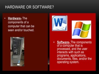 HARDWARE OR SOFTWARE?
• Hardware- The
components of a
computer that can be
seen and/or touched.

• Software- The components
of a computer that is
processed, and the user
interacts with such as
programs, applications,
documents, files, and/or the
operating system.

 