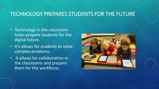 TECHNOLOGY PREPARES STUDENTS FOR THE FUTURE
• Technology in the classroom
helps prepare students for the
digital future.
• It’s allows for students to solve
complex problems.
• It allows for collaboration in
the classrooms and prepare
them for the workforce.
 