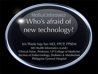 Medical Informatics
     Who’s afraid of
    new technology?
  Iris Thiele Isip Tan MD, FPCP, FPSEM
          MS Health Informatics (cand.)
Clinical Assoc. Professor, UP College of Medicine
Section of Endocrinology, Diabetes & Metabolism
           Philippine General Hospital
 