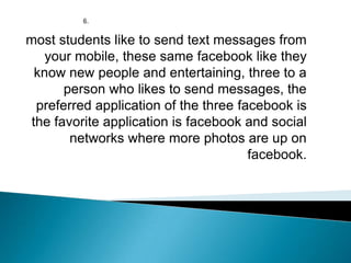 most students like to send text messages from
your mobile, these same facebook like they
know new people and entertaining, three to a
person who likes to send messages, the
preferred application of the three facebook is
the favorite application is facebook and social
networks where more photos are up on
facebook.
 