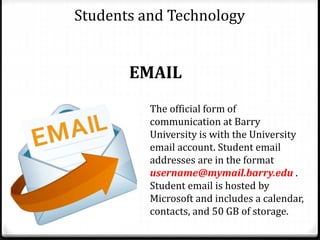Students and Technology
EMAIL
The official form of
communication at Barry
University is with the University
email account. Student email
addresses are in the format
username@mymail.barry.edu .
Student email is hosted by
Microsoft and includes a calendar,
contacts, and 50 GB of storage.
 