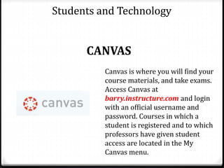 Students and Technology
CANVAS
Canvas is where you will find your
course materials, and take exams.
Access Canvas at
barry.instructure.com and login
with an official username and
password. Courses in which a
student is registered and to which
professors have given student
access are located in the My
Canvas menu.
 