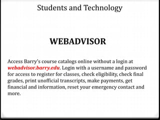 Students and Technology
WEBADVISOR
Access Barry’s course catalogs online without a login at
webadvisor.barry.edu. Login with a username and password
for access to register for classes, check eligibility, check final
grades, print unofficial transcripts, make payments, get
financial and information, reset your emergency contact and
more.
 
