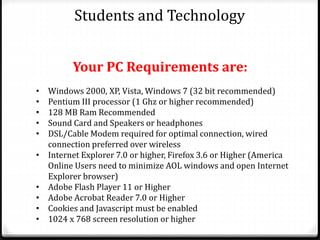 Students and Technology
• Windows 2000, XP, Vista, Windows 7 (32 bit recommended)
• Pentium III processor (1 Ghz or higher recommended)
• 128 MB Ram Recommended
• Sound Card and Speakers or headphones
• DSL/Cable Modem required for optimal connection, wired
connection preferred over wireless
• Internet Explorer 7.0 or higher, Firefox 3.6 or Higher (America
Online Users need to minimize AOL windows and open Internet
Explorer browser)
• Adobe Flash Player 11 or Higher
• Adobe Acrobat Reader 7.0 or Higher
• Cookies and Javascript must be enabled
• 1024 x 768 screen resolution or higher
Your PC Requirements are:
 