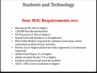 Students and Technology
• Macintosh OS 10.6 or higher
• 128 MB Ram Recommended
• G4 Processor (1 Ghz or higher)
• Sound Card and speakers or headphones
• DSL/Cable Modem required for optimal connection, wired
connection preferred over wireless
• Firefox 3.6 or Higher (Safari not fully supported; 3.0 minimum
required)
• Adobe Flash Player 11 or higher
• Adobe Acrobat Reader 7.0 or higher
• Cookies and Javascript must be enabled
• 1024 x 768 screen resolution or higher
Your MAC Requirements are:
 