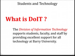 Students and Technology
What is DoIT ?
The Division of Information Technology
supports students, faculty, and staff by
providing excellent support for all
technology at Barry University.
 