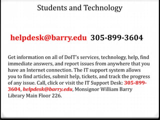 Students and Technology
helpdesk@barry.edu 305-899-3604
Get information on all of DoIT’s services, technology, help, find
immediate answers, and report issues from anywhere that you
have an Internet connection. The IT support system allows
you to find articles, submit help, tickets, and track the progress
of any issue. Call, click or visit the IT Support Desk: 305-899-
3604, helpdesk@barry.edu, Monsignor William Barry
Library Main Floor 226.
 