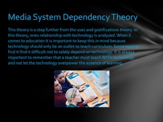 This theory is a step further from the uses and gratifications theory. In this theory, ones relationship with technology is analyzed. When it comes to education it is important to keep this in mind because technology should only be an outlet to teach curriculum. Some teacher find it find it difficult not to solely depend on technology. It is always important to remember that a teacher must teach WITH technology and not let the technology overpower the essence of learning.  Media System Dependency Theory 