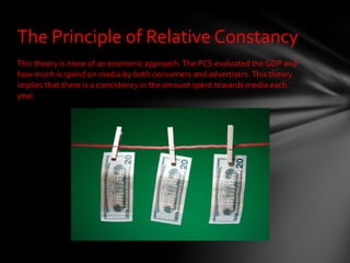 This theory is more of an economic approach. The PCS evaluated the GDP and how much is spend on media by both consumers and advertisers. This theory implies that there is a consistency in the amount spent towards media each year.  The Principle of Relative Constancy 