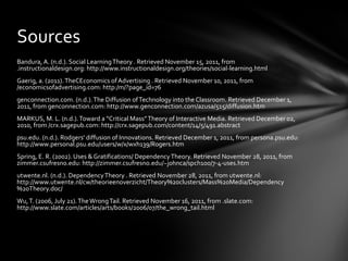 Bandura, A. (n.d.). Social Learning Theory . Retrieved November 15, 2011, from .instructionaldesign.org: http://www.instructionaldesign.org/theories/social-learning.html Gaerig, a. (2011). TheCEconomics of Advertising . Retrieved November 10, 2011, from /economicsofadvertising.com: http:/m/?page_id=76 genconnection.com. (n.d.). The Diffusion of Technology into the Classroom. Retrieved December 1, 2011, from genconnection.com: http://www.genconnection.com/azusa/515/diffusion.htm MARKUS, M. L. (n.d.). Toward a “Critical Mass” Theory of Interactive Media. Retrieved December 02, 2010, from /crx.sagepub.com: http://crx.sagepub.com/content/14/5/491.abstract psu.edu. (n.d.). Rodgers' diffusion of Innovations. Retrieved December 1, 2011, from persona.psu.edu: http://www.personal.psu.edu/users/w/x/wxh139/Rogers.htm Spring, E. R. (2002). Uses & Gratifications/ Dependency Theory. Retrieved November 28, 2011, from zimmer.csufresno.edu: http://zimmer.csufresno.edu/~johnca/spch100/7-4-uses.htm utwente.nl. (n.d.). Dependency Theory . Retrieved November 28, 2011, from utwente.nl: http://www.utwente.nl/cw/theorieenoverzicht/Theory%20clusters/Mass%20Media/Dependency%20Theory.doc/ Wu, T. (2006, July 21). The Wrong Tail. Retrieved November 16, 2011, from .slate.com: http://www.slate.com/articles/arts/books/2006/07/the_wrong_tail.html Sources 