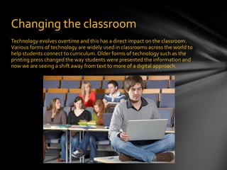 Technology evolves overtime and this has a direct impact on the classroom. Various forms of technology are widely used in classrooms across the world to help students connect to curriculum. Older forms of technology such as the printing press changed the way students were presented the information and now we are seeing a shift away from text to more of a digital approach. Changing the classroom 