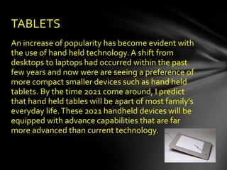 An increase of popularity has become evident with the use of hand held technology. A shift from desktops to laptops had occurred within the past few years and now were are seeing a preference of more compact smaller devices such as hand held tablets. By the time 2021 come around, I predict that hand held tables will be apart of most family’s everyday life. These 2021 handheld devices will be equipped with advance capabilities that are far more advanced than current technology.  TABLETS   