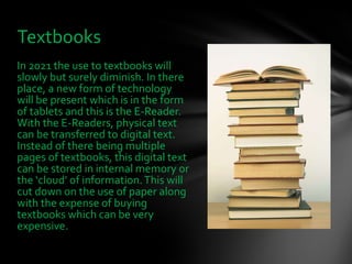 In 2021 the use to textbooks will slowly but surely diminish. In there place, a new form of technology will be present which is in the form of tablets and this is the E-Reader. With the E-Readers, physical text can be transferred to digital text. Instead of there being multiple pages of textbooks, this digital text can be stored in internal memory or the ‘cloud’ of information. This will cut down on the use of paper along with the expense of buying textbooks which can be very expensive.  Textbooks  