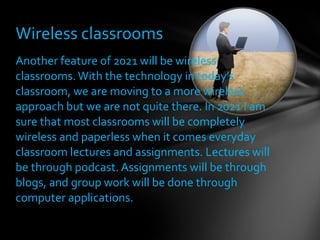 Another feature of 2021 will be wireless classrooms. With the technology in today’s classroom, we are moving to a more wireless approach but we are not quite there. In 2021 I am sure that most classrooms will be completely wireless and paperless when it comes everyday classroom lectures and assignments. Lectures will be through podcast. Assignments will be through blogs, and group work will be done through computer applications.  Wireless classrooms 