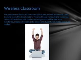 The popular smartboard will be more sophisticated and will be the most used teaching tool within the classroom. The smart board will be able to connected to each students hand held devices and assignments will be able to be transferred, grades will be able to be posted and student work will be able to be tracked. Wireless Classroom 