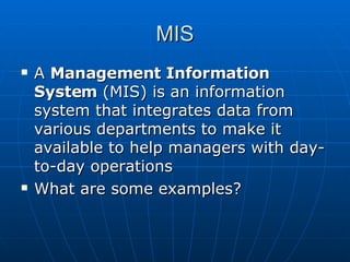 MIS A  Management Information System  (MIS) is an information system that integrates data from various departments to make it available to help managers with day-to-day operations What are some examples? 