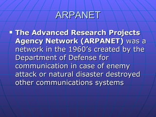 ARPANET The Advanced Research Projects Agency Network (ARPANET)  was a network in the 1960’s created by the Department of Defense for communication in case of enemy attack or natural disaster destroyed other communications systems 
