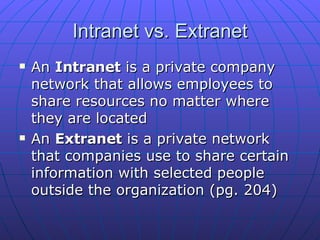 Intranet vs. Extranet An  Intranet  is a private company network that allows employees to share resources no matter where they are located  An  Extranet  is a private network that companies use to share certain information with selected people outside the organization (pg. 204) 