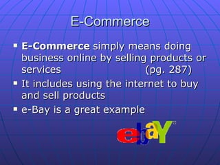 E-Commerce E-Commerce  simply means doing business online by selling products or services (pg. 287)  It includes using the internet to buy and sell products e-Bay is a great example 