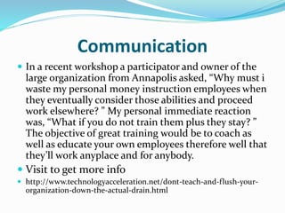 Communication
 In a recent workshop a participator and owner of the
large organization from Annapolis asked, “Why must i
waste my personal money instruction employees when
they eventually consider those abilities and proceed
work elsewhere? ” My personal immediate reaction
was, “What if you do not train them plus they stay? ”
The objective of great training would be to coach as
well as educate your own employees therefore well that
they’ll work anyplace and for anybody.
 Visit to get more info
 http://www.technologyacceleration.net/dont-teach-and-flush-your-
organization-down-the-actual-drain.html
 
