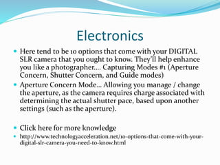 Electronics
 Here tend to be 10 options that come with your DIGITAL
SLR camera that you ought to know. They’ll help enhance
you like a photographer…. Capturing Modes #1 (Aperture
Concern, Shutter Concern, and Guide modes)
 Aperture Concern Mode… Allowing you manage / change
the aperture, as the camera requires charge associated with
determining the actual shutter pace, based upon another
settings (such as the aperture).
 Click here for more knowledge
 http://www.technologyacceleration.net/10-options-that-come-with-your-
digital-slr-camera-you-need-to-know.html
 