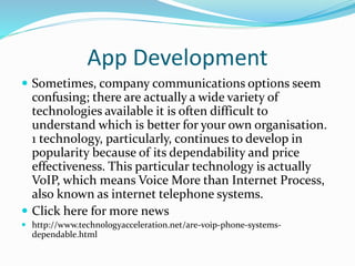 App Development
 Sometimes, company communications options seem
confusing; there are actually a wide variety of
technologies available it is often difficult to
understand which is better for your own organisation.
1 technology, particularly, continues to develop in
popularity because of its dependability and price
effectiveness. This particular technology is actually
VoIP, which means Voice More than Internet Process,
also known as internet telephone systems.
 Click here for more news
 http://www.technologyacceleration.net/are-voip-phone-systems-
dependable.html
 