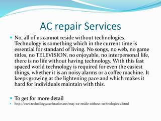 AC repair Services
 No, all of us cannot reside without technologies.
Technology is something which in the current time is
essential for standard of living. No songs, no web, no game
titles, no TELEVISION, no enjoyable, no interpersonal life,
there is no life without having technology. With this fast
spaced world technology is required for even the easiest
things, whether it is an noisy alarms or a coffee machine. It
keeps growing at the lightening pace and which makes it
hard for individuals maintain with this.
 To get for more detail
 http://www.technologyacceleration.net/may-we-reside-without-technologies-2.html
 