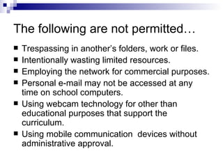 The following are not permitted… Trespassing in another’s folders, work or files. Intentionally wasting limited resources. Employing the network for commercial purposes. Personal e-mail may not be accessed at any time on school computers. Using webcam technology for other than educational purposes that support the curriculum. Using mobile communication  devices without administrative approval. 