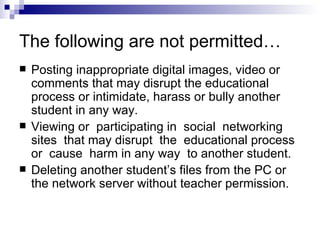 The following are not permitted… Posting inappropriate digital images, video or comments that may disrupt the educational process or intimidate, harass or bully another student in any way. Viewing or  participating in  social  networking  sites  that may disrupt  the  educational process  or  cause  harm in any way  to another student. Deleting another student’s files from the PC or the network server without teacher permission. 