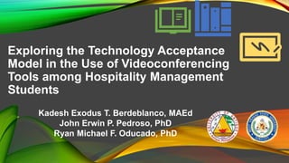 Exploring the Technology Acceptance
Model in the Use of Videoconferencing
Tools among Hospitality Management
Students
Kadesh Exodus T. Berdeblanco, MAEd
John Erwin P. Pedroso, PhD
Ryan Michael F. Oducado, PhD
 