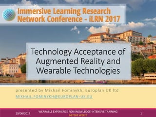 29/06/2017
WEARABLE EXPERIENCE FOR KNOWLEDGE-INTENSIVE TRAINING
687669 WEKIT
1
Technology Acceptance of
Augmented Reality and
Wearable Technologies
presented by Mikhail Fominykh, Europlan UK ltd
MIKHAIL.FOMINYKH@EUROPLAN-UK.EU
 