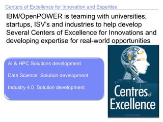 Centers of Excellence for Innovation and Expertise
IBM/OpenPOWER is teaming with universities,
startups, ISV’s and industries to help develop
Several Centers of Excellence for Innovations and
developing expertise for real-world opportunities
AI & HPC Solutions development
Data Science Solution development
Industry 4.0 Solution development
 
