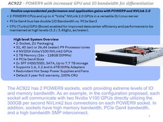 The AC922 has 2 POWER9 sockets, each providing extreme levels of IO
and memory bandwidth. As an example, in the configuration proposed, each
socket will communicate with two Nvidia V100 GPUs directly utilizing the
300GB per second NVLink2 bus connections on each POWER9 socket. In
addition, sockets have high memory bandwidth, PCIe Gen4 bandwidth,
and a high bandwidth SMP interconnect.
7
 