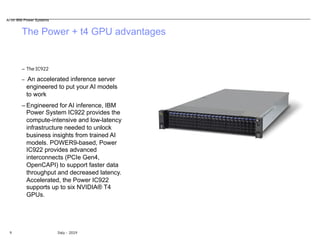 The Power + t4 GPU advantages
9 Italy - 2019
– The IC922
– An accelerated inference server
engineered to put your AI models
to work
– Engineered for AI inference, IBM
Power System IC922 provides the
compute-intensive and low-latency
infrastructure needed to unlock
business insights from trained AI
models. POWER9-based, Power
IC922 provides advanced
interconnects (PCIe Gen4,
OpenCAPI) to support faster data
throughput and decreased latency.
Accelerated, the Power IC922
supports up to six NVIDIA® T4
GPUs.
AI on IBM Power Systems
 