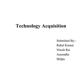 Technology Acquisition
Submitted By:-
Rahul Kumar
Nitesh Rai
Anuradha
Shilpa
 