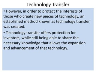 Technology Transfer
• However, in order to protect the interests of
those who create new pieces of technology, an
established method known as technology transfer
was created.
• Technology transfer offers protection for
inventors, while still being able to share the
necessary knowledge that allows the expansion
and advancement of that technology.
 