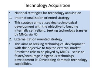 Technology Acquisition
• National strategies for technology acquisition
1. Internationalization oriented strategy
• This strategy aims at seeking technological
development with the objective to become
internally self reliant. Seeking technology transfer
by MNCs via FDI
2. Externalization oriented strategy
• This aims at seeking technological development
with the objective to tap the external market.
Restricted role to be played by MNCs….seeks to
foster/encourage indigenous technology
development ie. Developing domestic technology
capabilities.
 