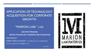 APPLICATION OFTECHNOLOGY
ACQUISITION FOR CORPORATE
GROWTH
“MARION LABS” CASE
MOT/PHD PROGRAM
MOT653 TECHNOLOGY TRANSFER AND ACQUISITION
PREPARED BY:
AHMED SOBHI ELGAZZAR ITIL@,MBA,CWA PH.D. RESEARCHER
CONTACT: AHMED.ELGAZZAR@MAIL.COM
30-JAN-2021
1
 